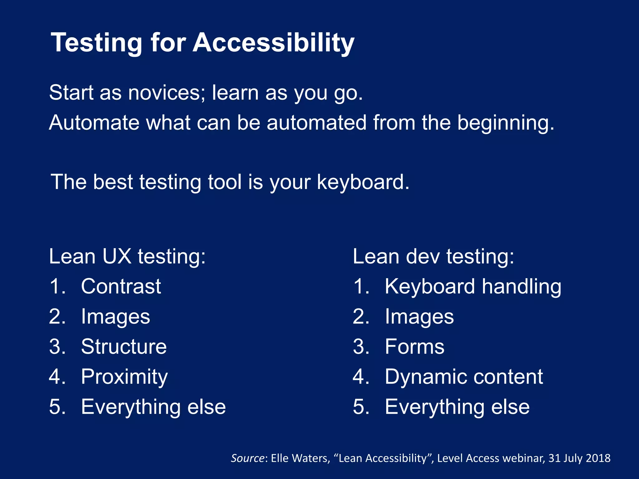 Testing for Accessibility
The best testing tool is your keyboard.
Source: Elle Waters, “Lean Accessibility”, Level Access webinar, 31 July 2018
Lean UX testing:
1. Contrast
2. Images
3. Structure
4. Proximity
5. Everything else
Lean dev testing:
1. Keyboard handling
2. Images
3. Forms
4. Dynamic content
5. Everything else
Start as novices; learn as you go.
Automate what can be automated from the beginning.
 