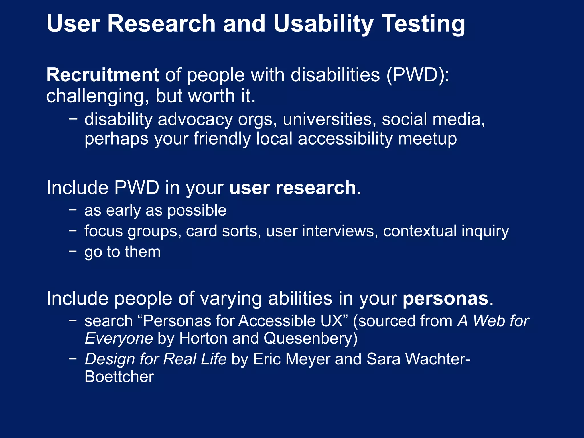 User Research and Usability Testing
Recruitment of people with disabilities (PWD):
challenging, but worth it.
− disability advocacy orgs, universities, social media,
perhaps your friendly local accessibility meetup
Include PWD in your user research.
− as early as possible
− focus groups, card sorts, user interviews, contextual inquiry
− go to them
Include people of varying abilities in your personas.
− search “Personas for Accessible UX” (sourced from A Web for
Everyone by Horton and Quesenbery)
− Design for Real Life by Eric Meyer and Sara Wachter-
Boettcher
 