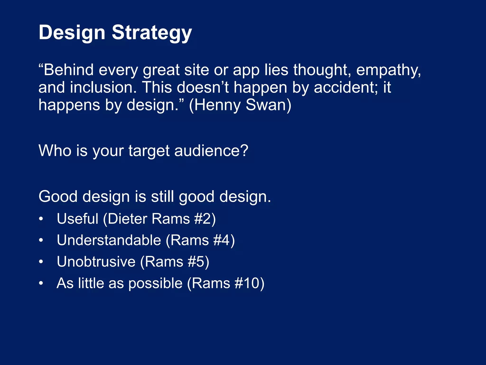Design Strategy
“Behind every great site or app lies thought, empathy,
and inclusion. This doesn’t happen by accident; it
happens by design.” (Henny Swan)
Who is your target audience?
Good design is still good design.
• Useful (Dieter Rams #2)
• Understandable (Rams #4)
• Unobtrusive (Rams #5)
• As little as possible (Rams #10)
 
