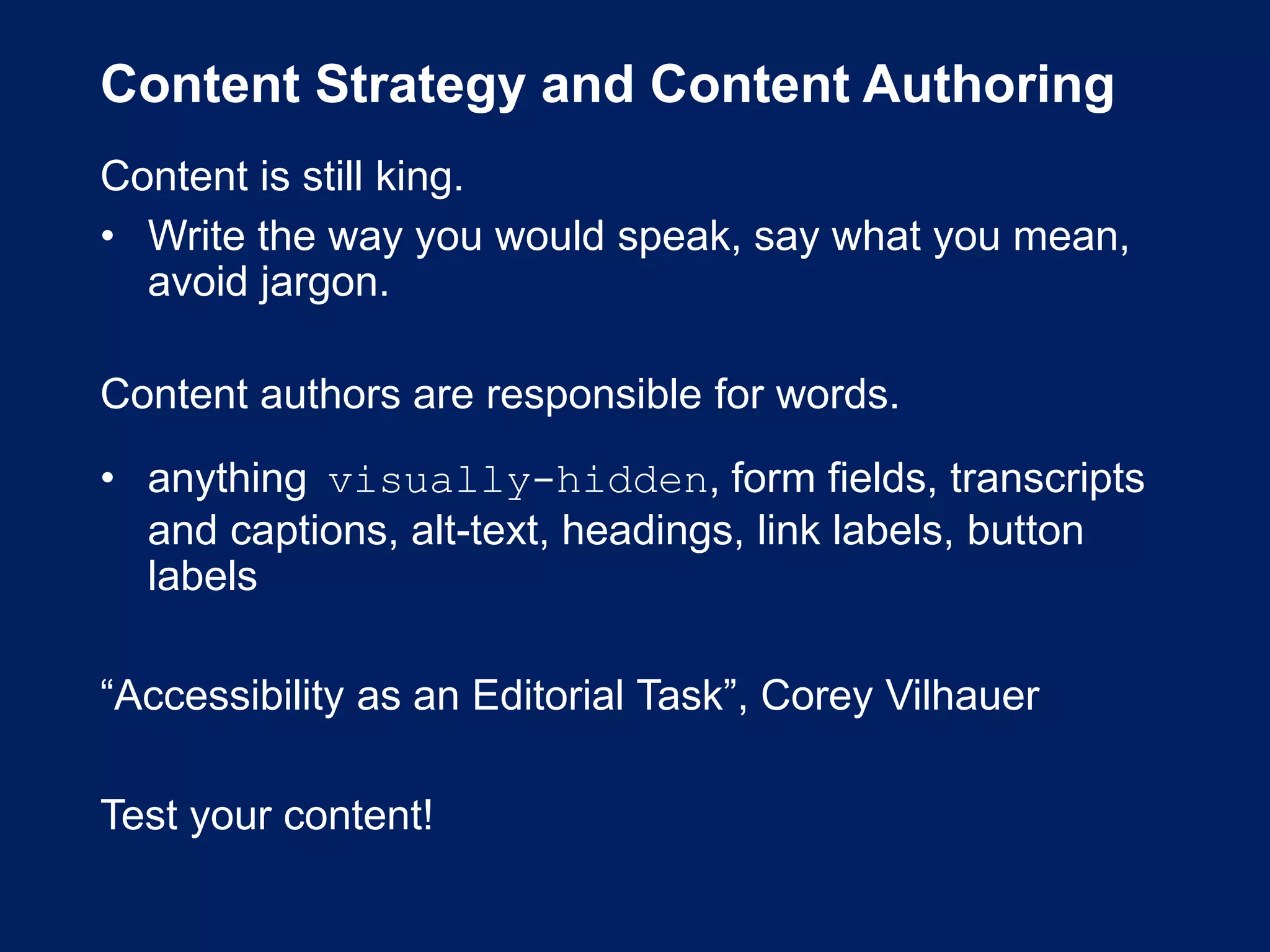 Content Strategy and Content Authoring
Content is still king.
• Write the way you would speak, say what you mean,
avoid jargon.
Content authors are responsible for words.
• anything visually-hidden, form fields, transcripts
and captions, alt-text, headings, link labels, button
labels
“Accessibility as an Editorial Task”, Corey Vilhauer
Test your content!
 