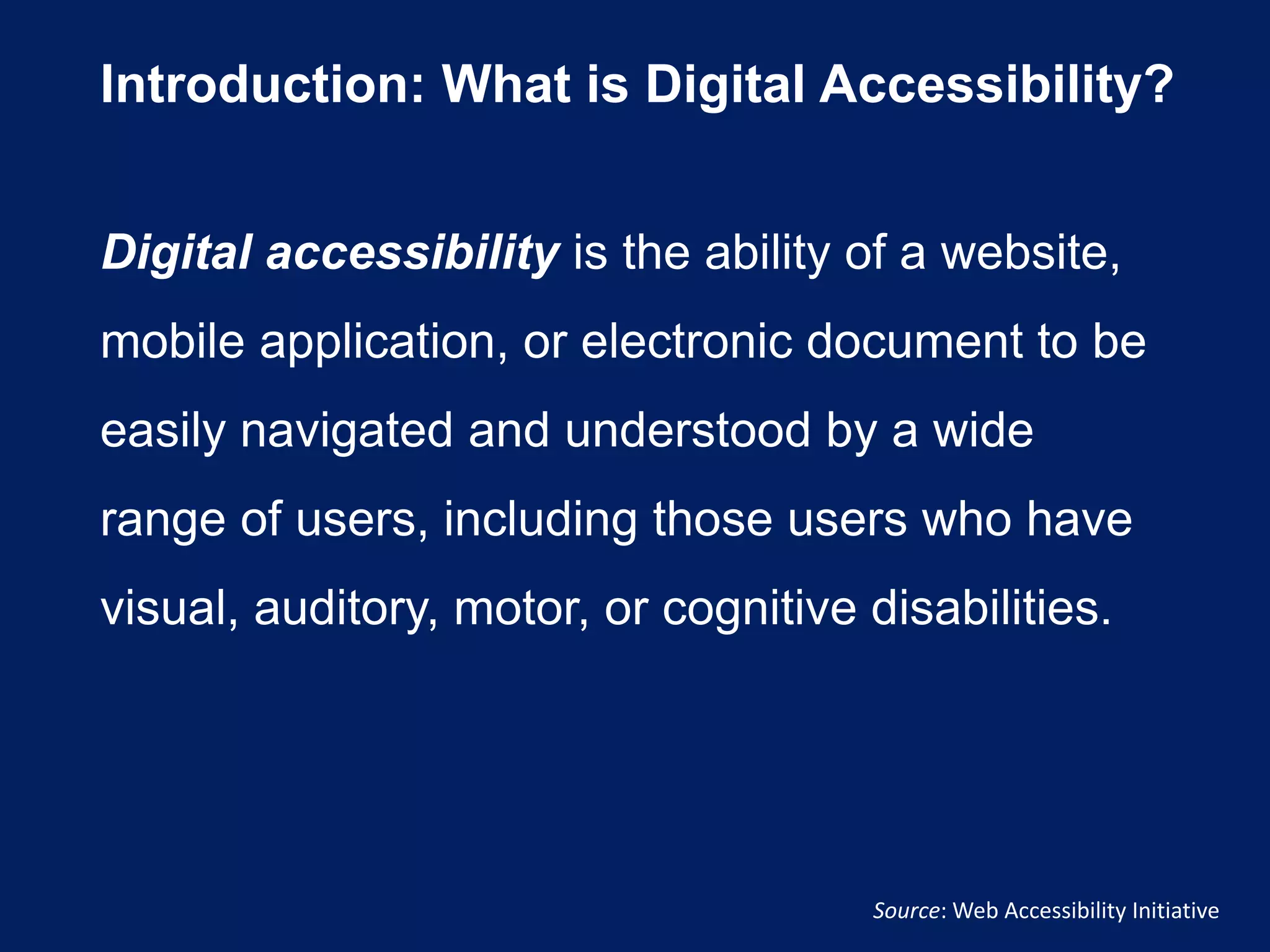 Introduction: What is Digital Accessibility?
Digital accessibility is the ability of a website,
mobile application, or electronic document to be
easily navigated and understood by a wide
range of users, including those users who have
visual, auditory, motor, or cognitive disabilities.
Source: Web Accessibility Initiative
 