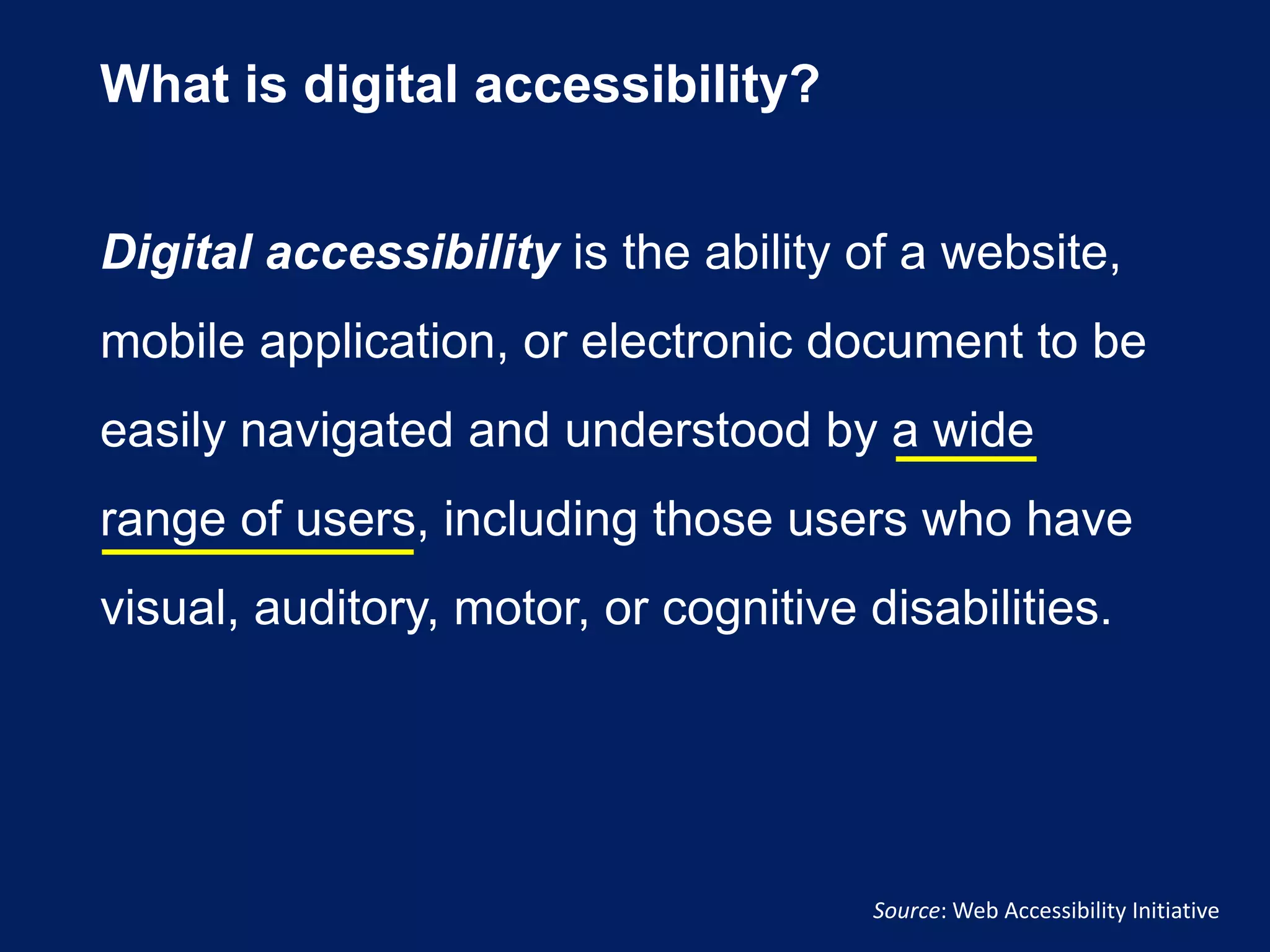 What is digital accessibility?
Digital accessibility is the ability of a website,
mobile application, or electronic document to be
easily navigated and understood by a wide
range of users, including those users who have
visual, auditory, motor, or cognitive disabilities.
Source: Web Accessibility Initiative
 