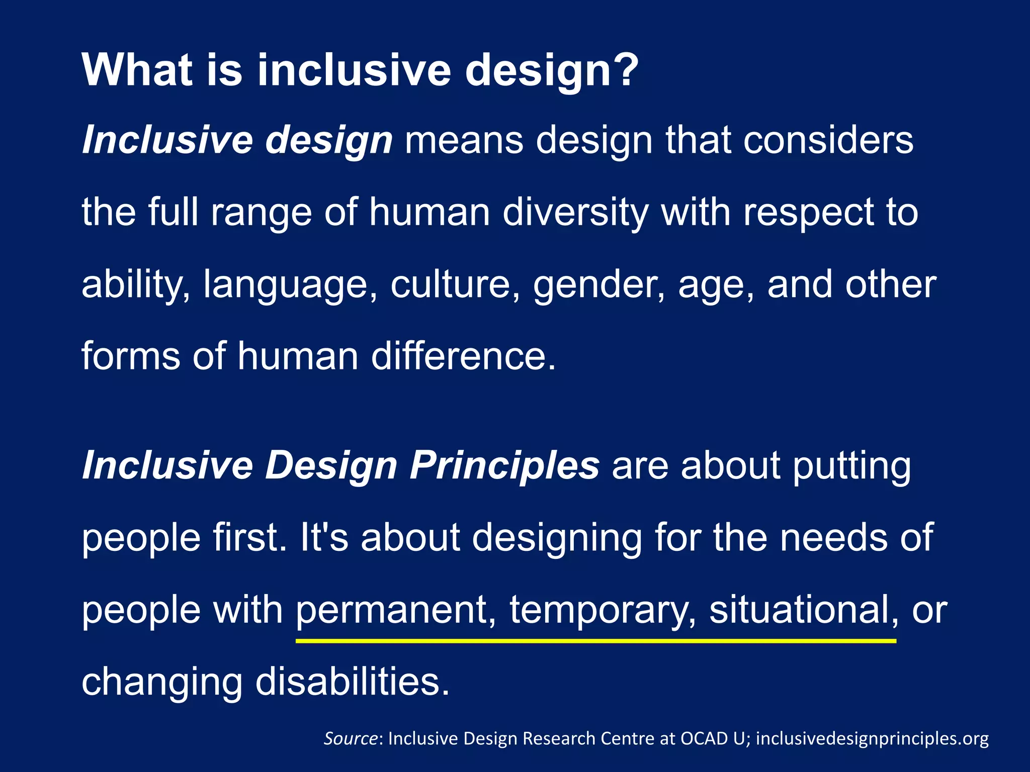 What is inclusive design?
Inclusive design means design that considers
the full range of human diversity with respect to
ability, language, culture, gender, age, and other
forms of human difference.
Inclusive Design Principles are about putting
people first. It's about designing for the needs of
people with permanent, temporary, situational, or
changing disabilities.
Source: Inclusive Design Research Centre at OCAD U; inclusivedesignprinciples.org
 
