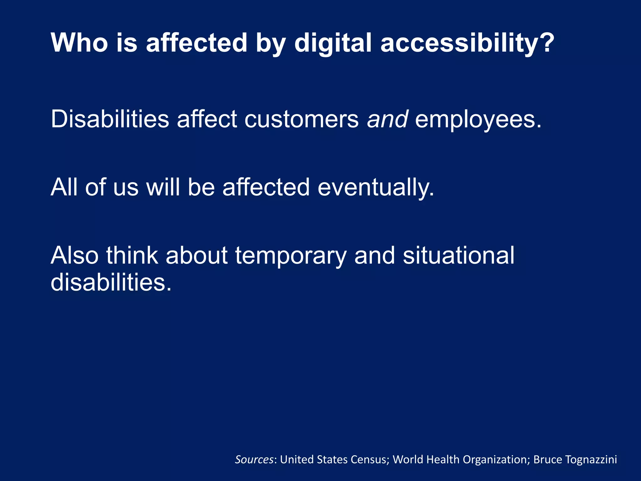 Who is affected by digital accessibility?
Disabilities affect customers and employees.
All of us will be affected eventually.
Also think about temporary and situational
disabilities.
Sources: United States Census; World Health Organization; Bruce Tognazzini
 