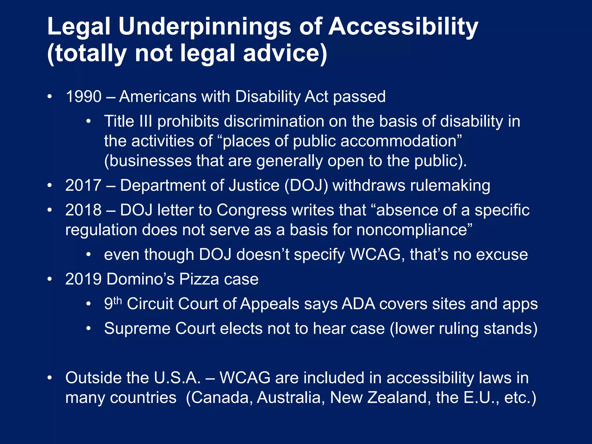 Legal Underpinnings of Accessibility
(totally not legal advice)
• 1990 – Americans with Disability Act passed
• Title III prohibits discrimination on the basis of disability in
the activities of “places of public accommodation”
(businesses that are generally open to the public).
• 2017 – Department of Justice (DOJ) withdraws rulemaking
• 2018 – DOJ letter to Congress writes that “absence of a specific
regulation does not serve as a basis for noncompliance”
• even though DOJ doesn’t specify WCAG, that’s no excuse
• 2019 Domino’s Pizza case
• 9th Circuit Court of Appeals says ADA covers sites and apps
• Supreme Court elects not to hear case (lower ruling stands)
• Outside the U.S.A. – WCAG are included in accessibility laws in
many countries (Canada, Australia, New Zealand, the E.U., etc.)
 