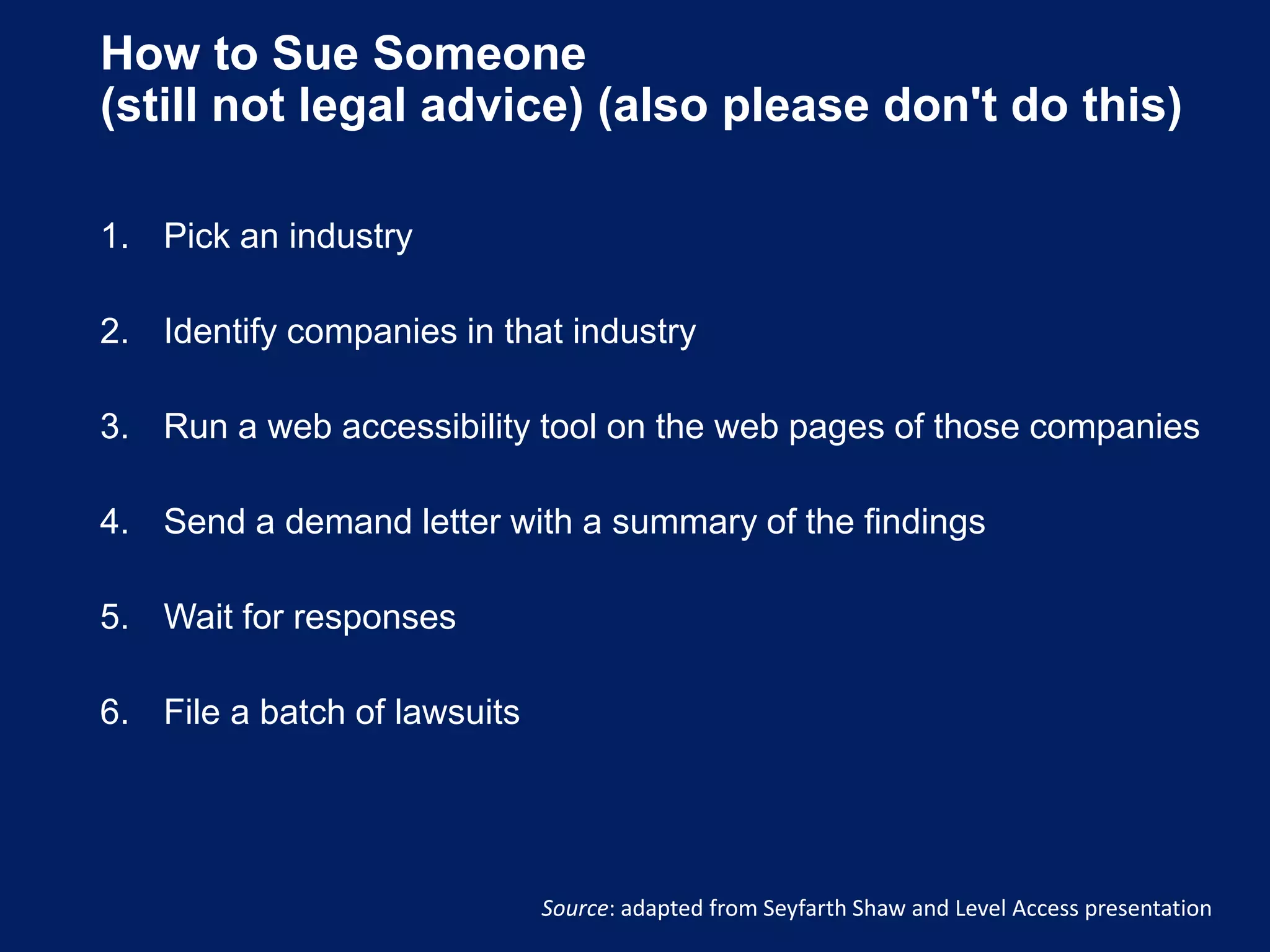 How to Sue Someone
(still not legal advice) (also please don't do this)
1. Pick an industry
2. Identify companies in that industry
3. Run a web accessibility tool on the web pages of those companies
4. Send a demand letter with a summary of the findings
5. Wait for responses
6. File a batch of lawsuits
Source: adapted from Seyfarth Shaw and Level Access presentation
 