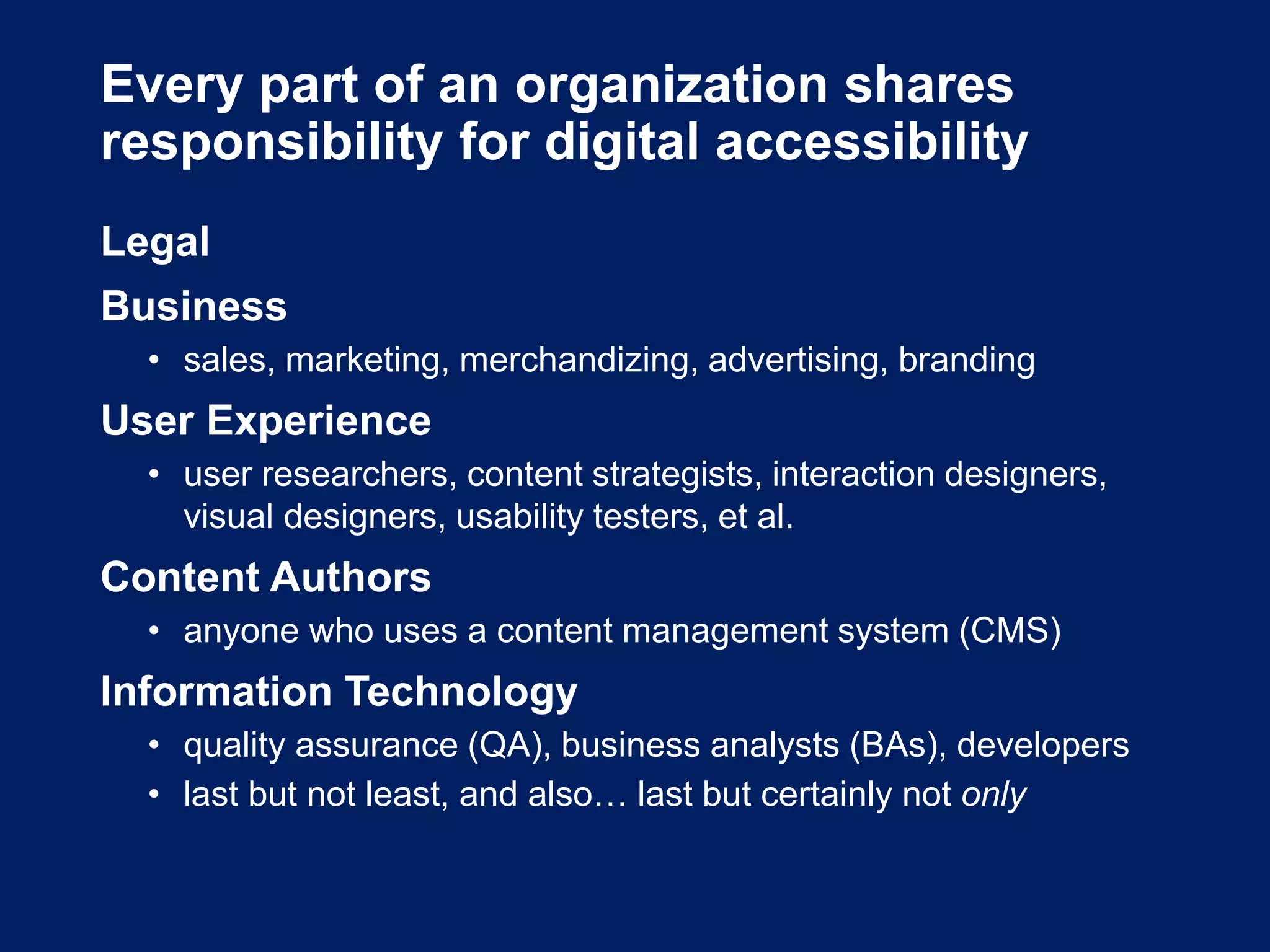 Every part of an organization shares
responsibility for digital accessibility
Legal
Business
• sales, marketing, merchandizing, advertising, branding
User Experience
• user researchers, content strategists, interaction designers,
visual designers, usability testers, et al.
Content Authors
• anyone who uses a content management system (CMS)
Information Technology
• quality assurance (QA), business analysts (BAs), developers
• last but not least, and also… last but certainly not only
 