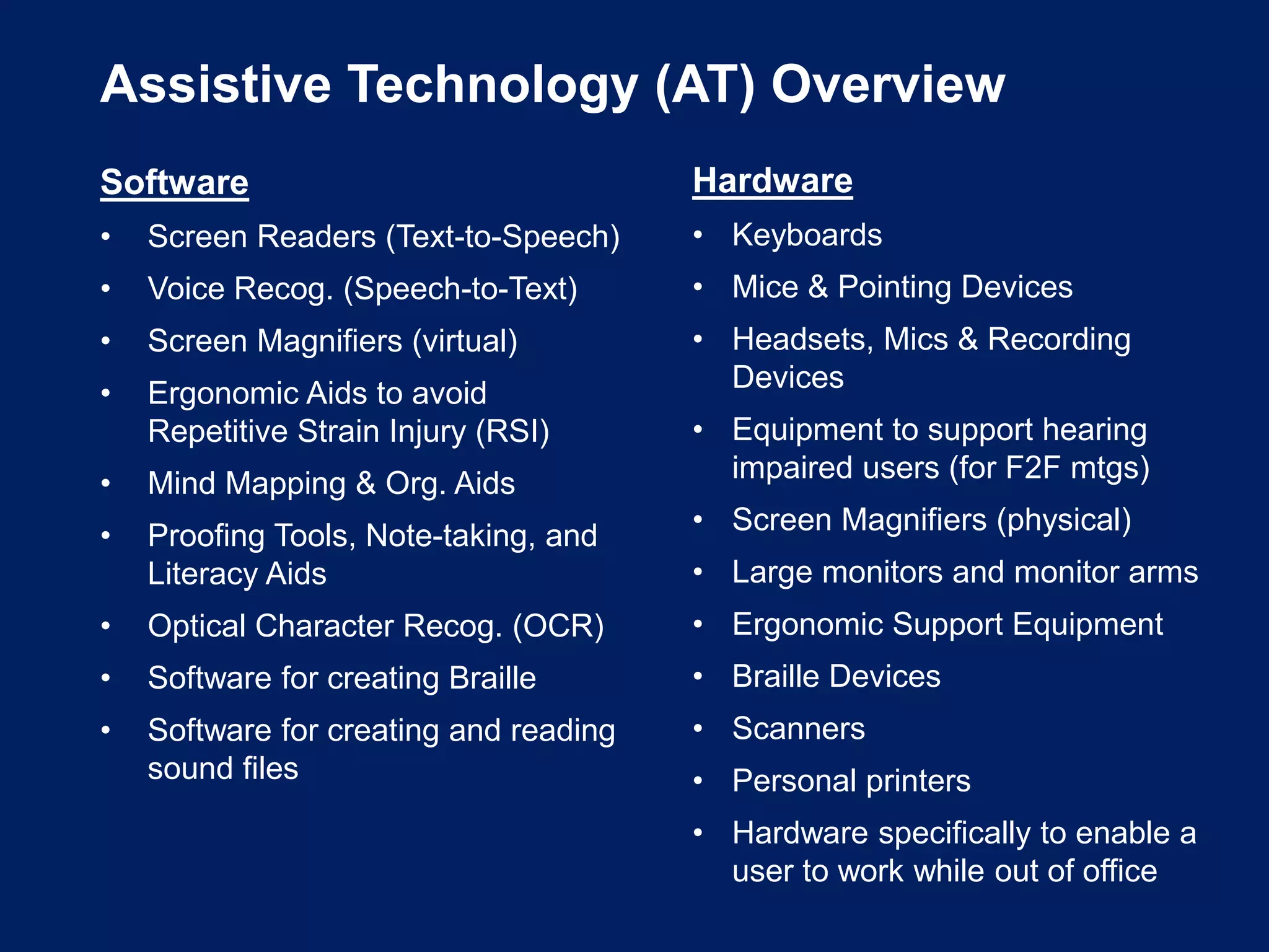 Assistive Technology (AT) Overview
Software
• Screen Readers (Text-to-Speech)
• Voice Recog. (Speech-to-Text)
• Screen Magnifiers (virtual)
• Ergonomic Aids to avoid
Repetitive Strain Injury (RSI)
• Mind Mapping & Org. Aids
• Proofing Tools, Note-taking, and
Literacy Aids
• Optical Character Recog. (OCR)
• Software for creating Braille
• Software for creating and reading
sound files
Hardware
• Keyboards
• Mice & Pointing Devices
• Headsets, Mics & Recording
Devices
• Equipment to support hearing
impaired users (for F2F mtgs)
• Screen Magnifiers (physical)
• Large monitors and monitor arms
• Ergonomic Support Equipment
• Braille Devices
• Scanners
• Personal printers
• Hardware specifically to enable a
user to work while out of office
 