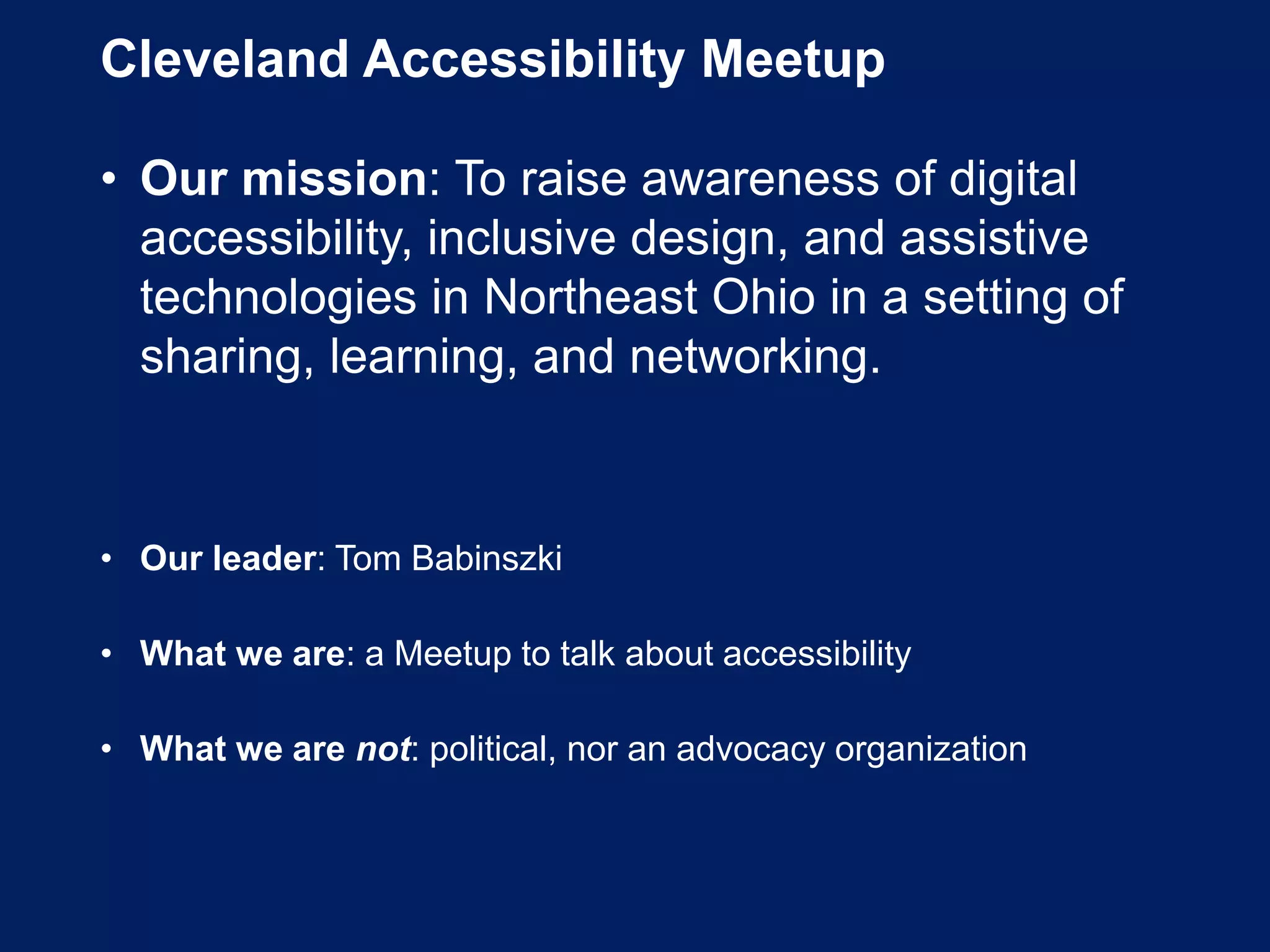 Cleveland Accessibility Meetup
• Our mission: To raise awareness of digital
accessibility, inclusive design, and assistive
technologies in Northeast Ohio in a setting of
sharing, learning, and networking.
• Our leader: Tom Babinszki
• What we are: a Meetup to talk about accessibility
• What we are not: political, nor an advocacy organization
 