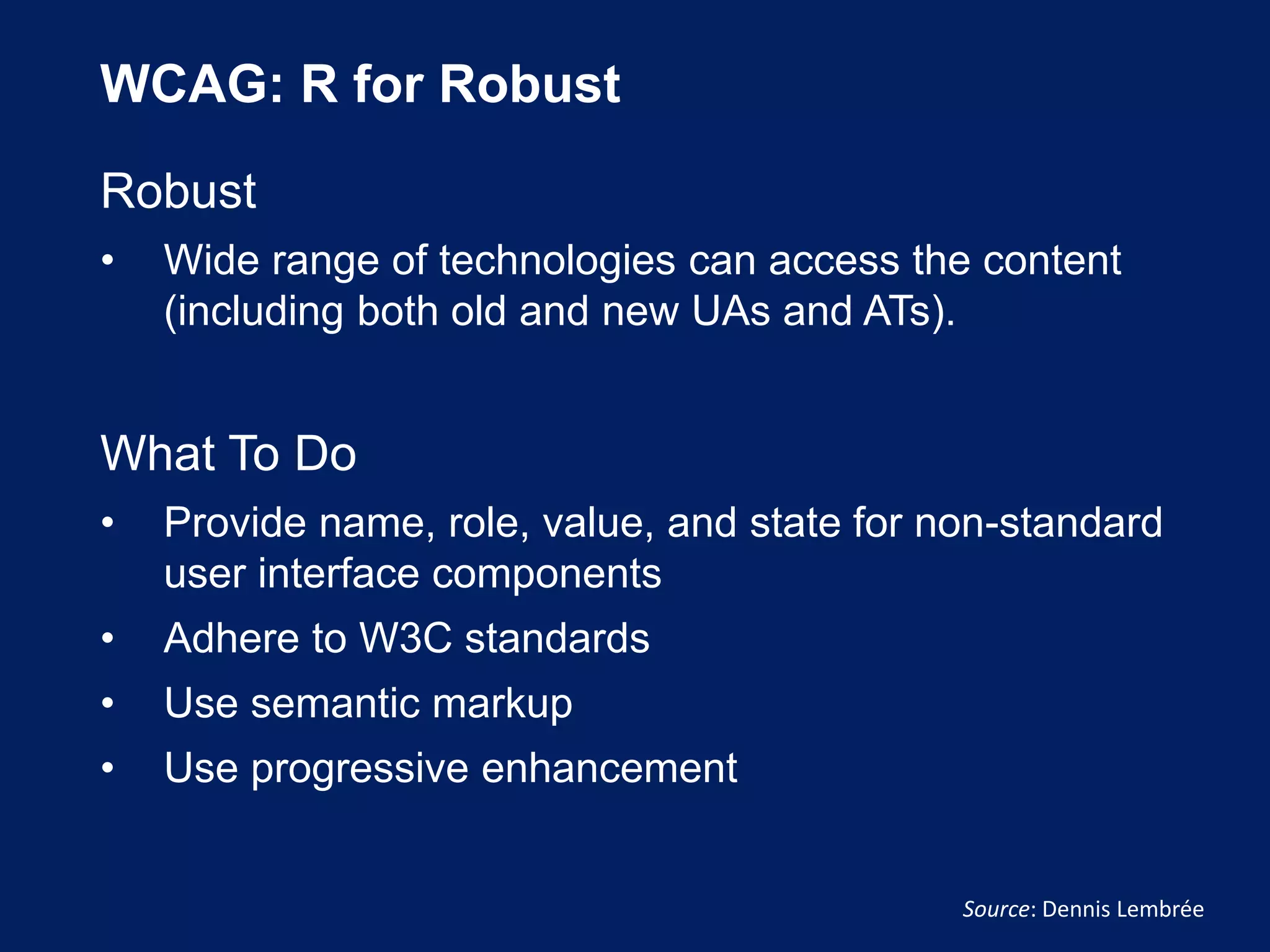 WCAG: R for Robust
Robust
• Wide range of technologies can access the content
(including both old and new UAs and ATs).
What To Do
• Provide name, role, value, and state for non-standard
user interface components
• Adhere to W3C standards
• Use semantic markup
• Use progressive enhancement
Source: Dennis Lembrée
 