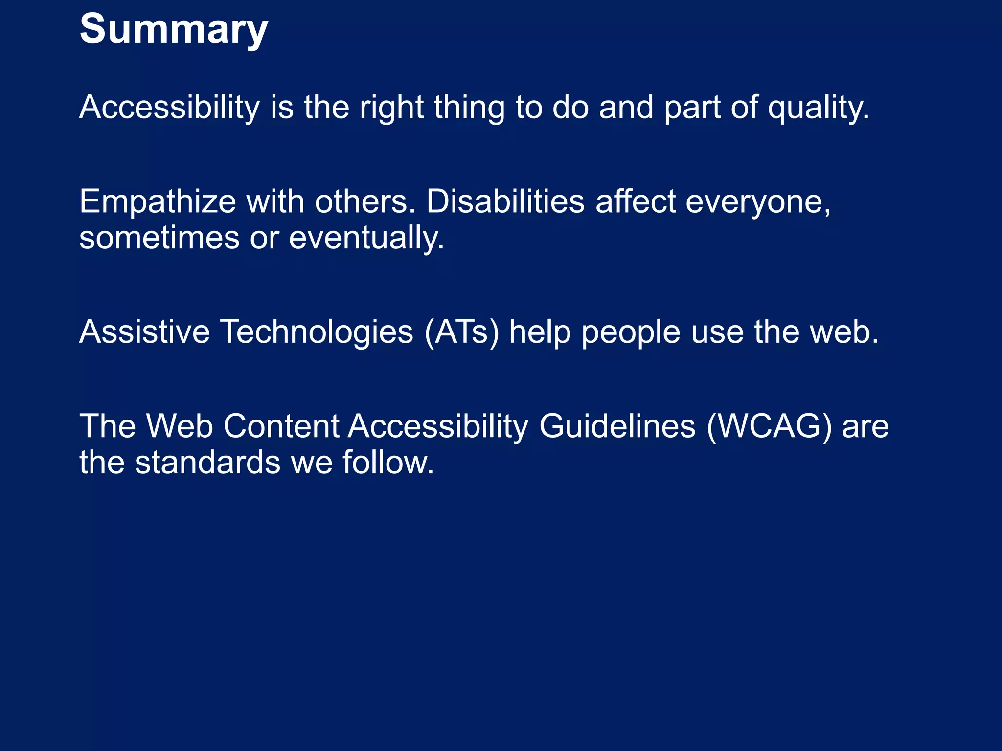 Summary
Accessibility is the right thing to do and part of quality.
Empathize with others. Disabilities affect everyone,
sometimes or eventually.
Assistive Technologies (ATs) help people use the web.
The Web Content Accessibility Guidelines (WCAG) are
the standards we follow.
 