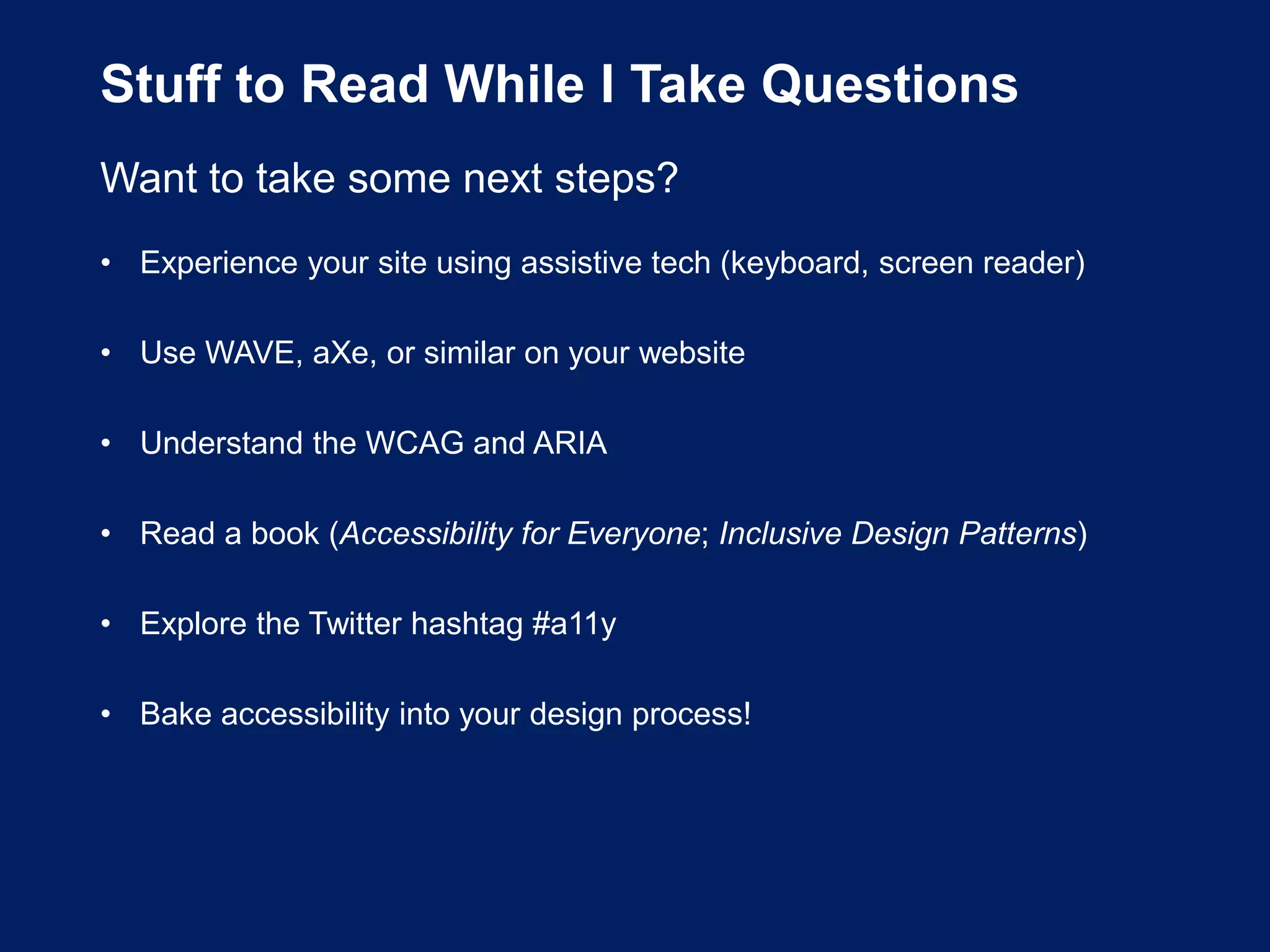 Stuff to Read While I Take Questions
Want to take some next steps?
• Experience your site using assistive tech (keyboard, screen reader)
• Use WAVE, aXe, or similar on your website
• Understand the WCAG and ARIA
• Read a book (Accessibility for Everyone; Inclusive Design Patterns)
• Explore the Twitter hashtag #a11y
• Bake accessibility into your design process!
 