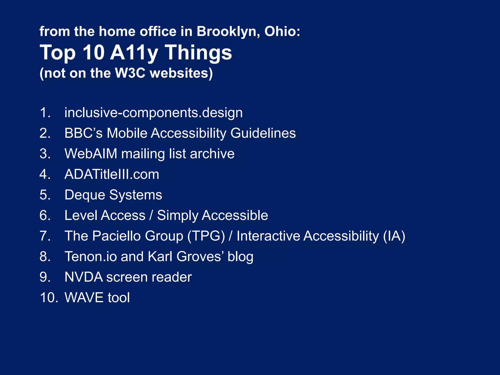 from the home office in Brooklyn, Ohio:
Top 10 A11y Things
(not on the W3C websites)
1. inclusive-components.design
2. BBC’s Mobile Accessibility Guidelines
3. WebAIM mailing list archive
4. ADATitleIII.com
5. Deque Systems
6. Level Access / Simply Accessible
7. The Paciello Group (TPG) / Interactive Accessibility (IA)
8. Tenon.io and Karl Groves’ blog
9. NVDA screen reader
10. WAVE tool
 