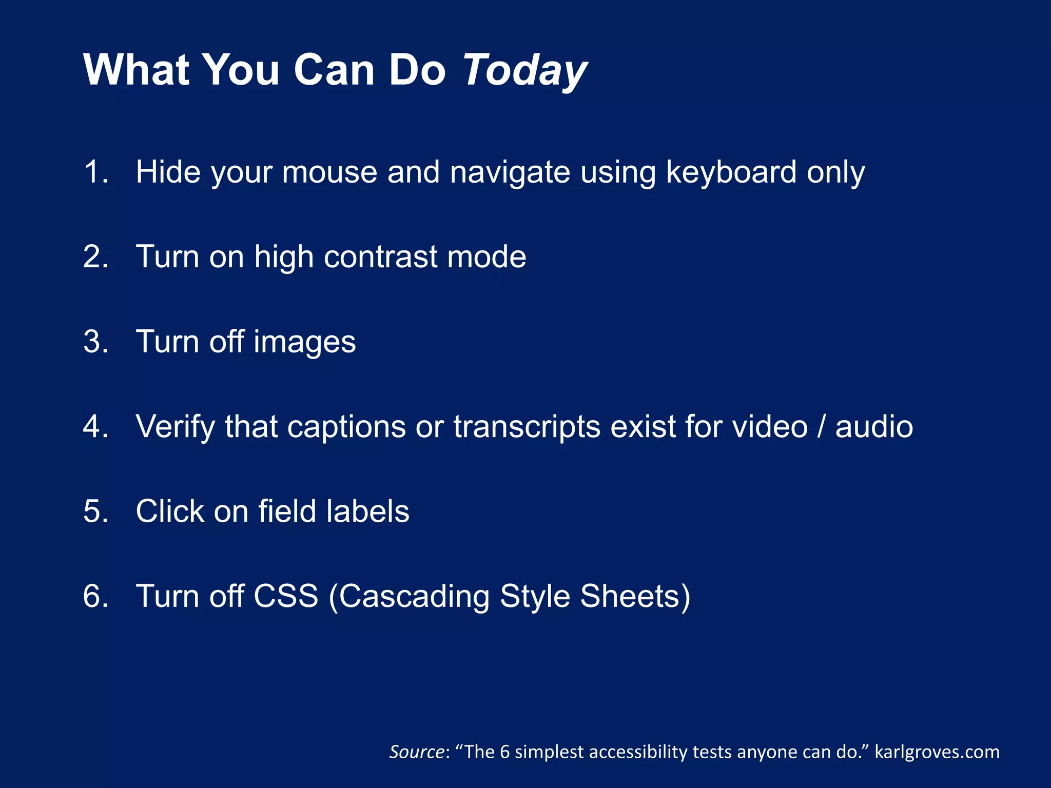 What You Can Do Today
1. Hide your mouse and navigate using keyboard only
2. Turn on high contrast mode
3. Turn off images
4. Verify that captions or transcripts exist for video / audio
5. Click on field labels
6. Turn off CSS (Cascading Style Sheets)
Source: “The 6 simplest accessibility tests anyone can do.” karlgroves.com
 