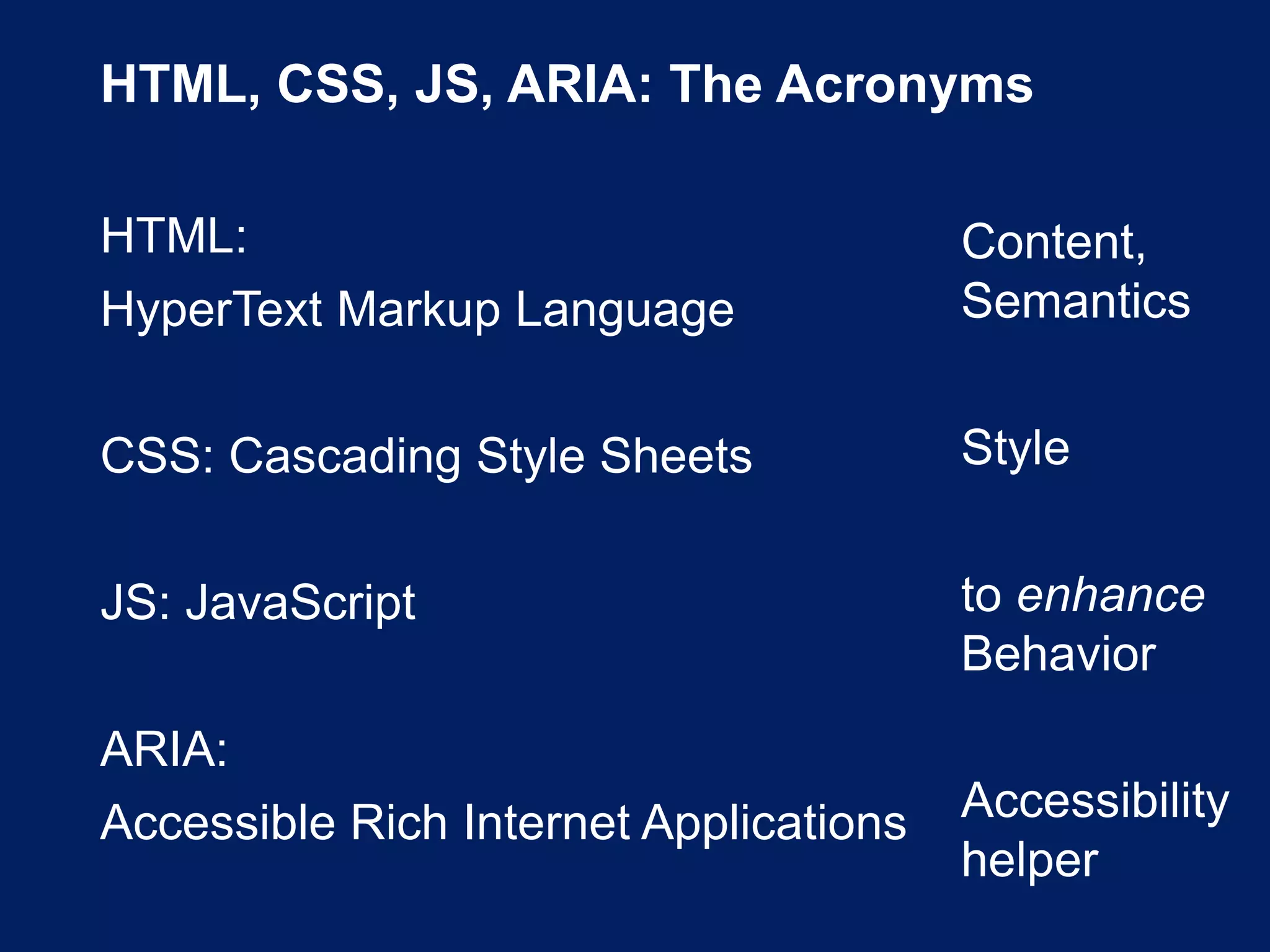 HTML, CSS, JS, ARIA: The Acronyms
HTML:
HyperText Markup Language
CSS: Cascading Style Sheets
JS: JavaScript
ARIA:
Accessible Rich Internet Applications
Content,
Semantics
Style
to enhance
Behavior
Accessibility
helper
 