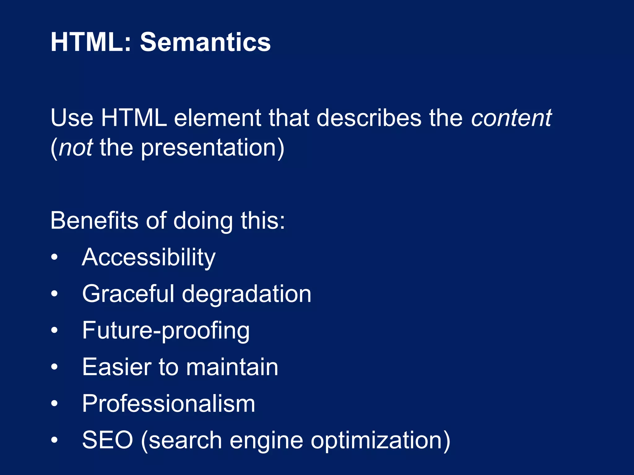 HTML: Semantics
Use HTML element that describes the content
(not the presentation)
Benefits of doing this:
• Accessibility
• Graceful degradation
• Future-proofing
• Easier to maintain
• Professionalism
• SEO (search engine optimization)
 