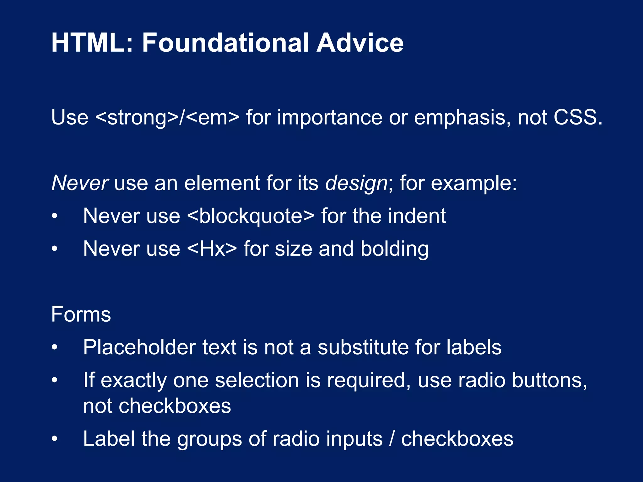 HTML: Foundational Advice
Use <strong>/<em> for importance or emphasis, not CSS.
Never use an element for its design; for example:
• Never use <blockquote> for the indent
• Never use <Hx> for size and bolding
Forms
• Placeholder text is not a substitute for labels
• If exactly one selection is required, use radio buttons,
not checkboxes
• Label the groups of radio inputs / checkboxes
 