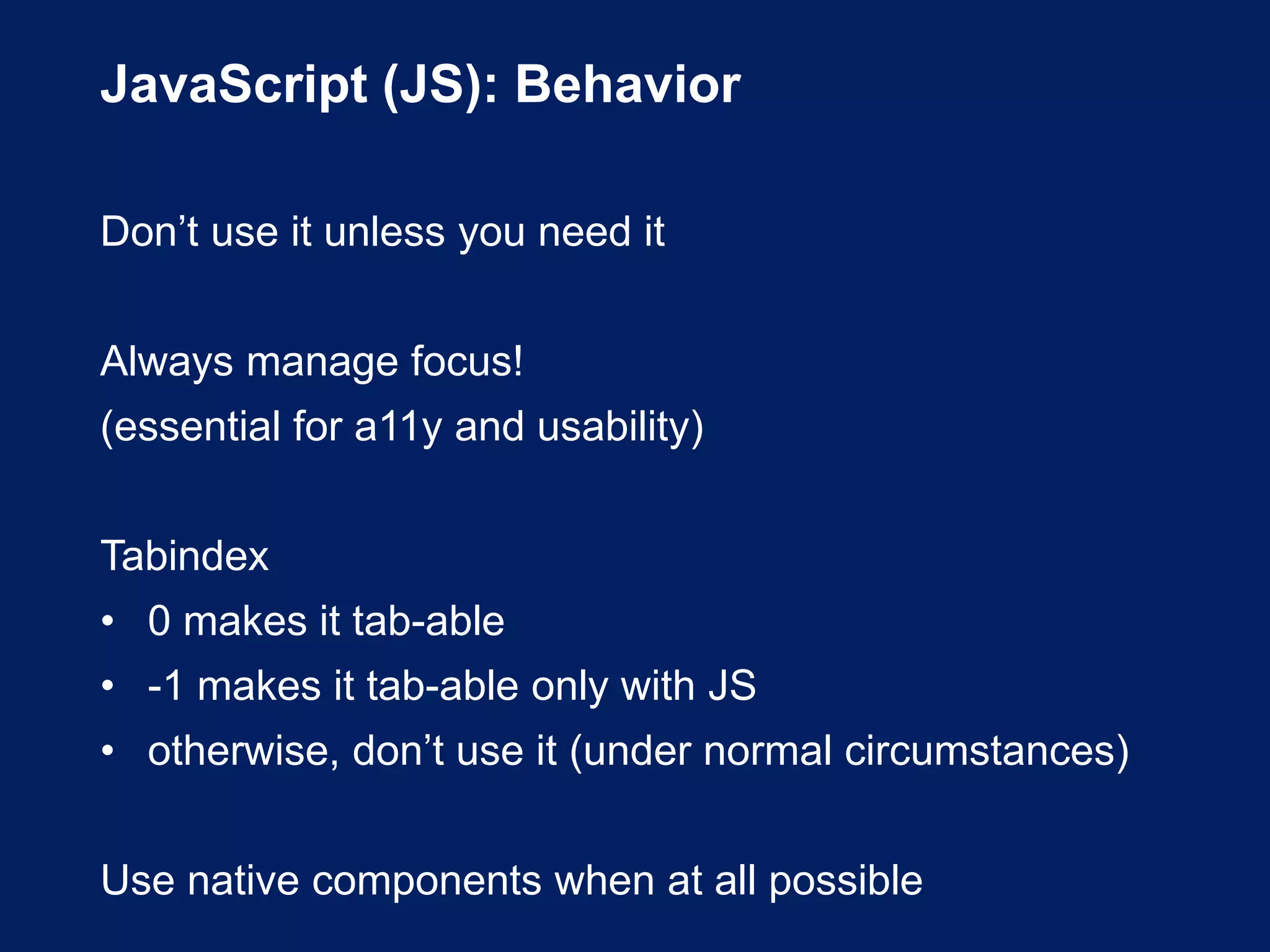 JavaScript (JS): Behavior
Don’t use it unless you need it
Always manage focus!
(essential for a11y and usability)
Tabindex
• 0 makes it tab-able
• -1 makes it tab-able only with JS
• otherwise, don’t use it (under normal circumstances)
Use native components when at all possible
 
