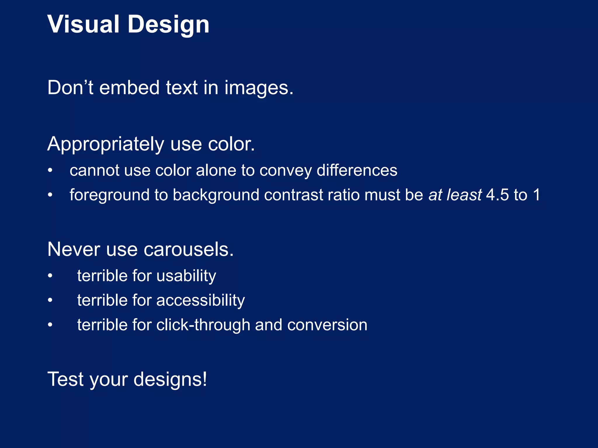 Visual Design
Don’t embed text in images.
Appropriately use color.
• cannot use color alone to convey differences
• foreground to background contrast ratio must be at least 4.5 to 1
Never use carousels.
• terrible for usability
• terrible for accessibility
• terrible for click-through and conversion
Test your designs!
 