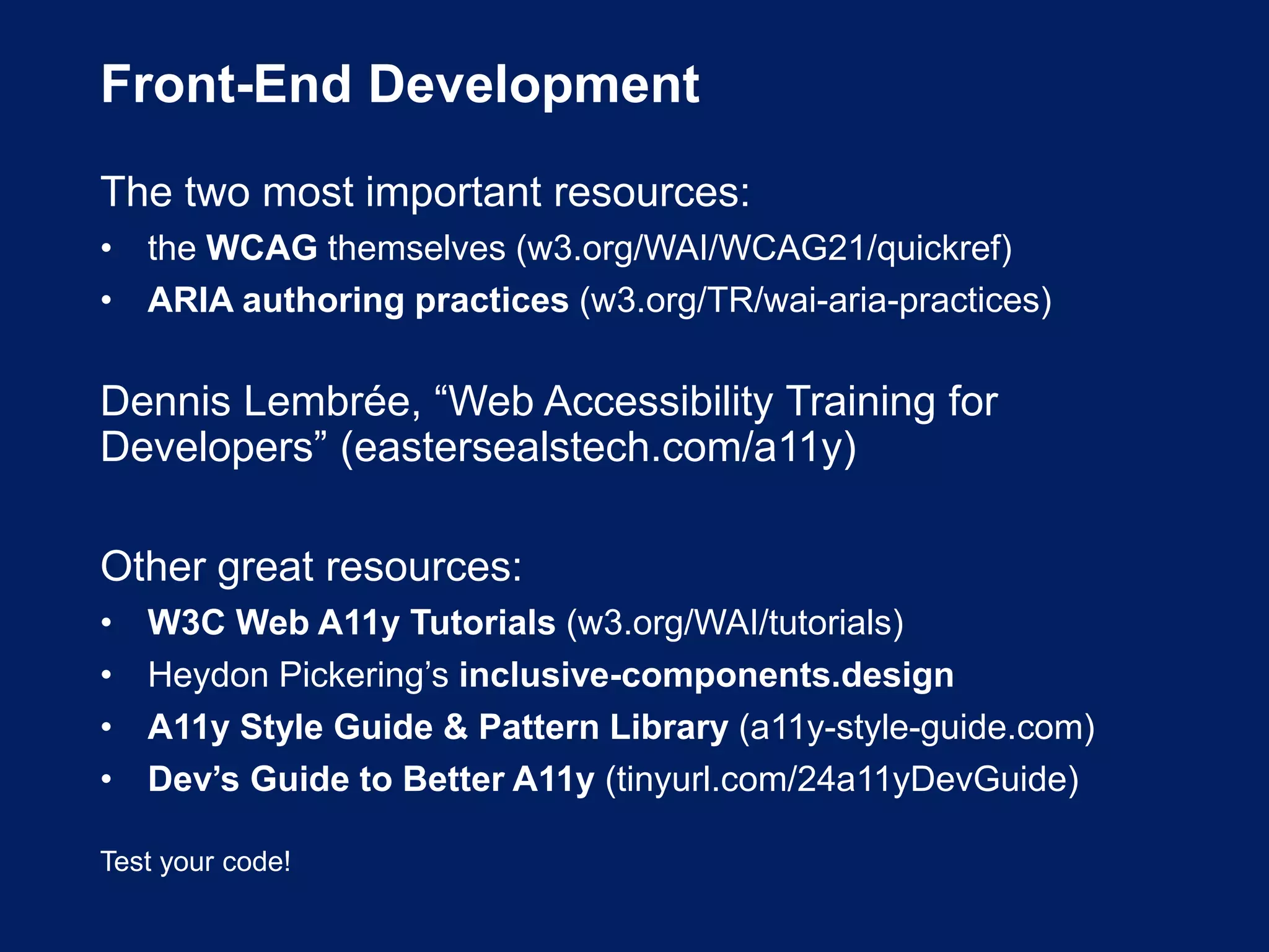 Front-End Development
The two most important resources:
• the WCAG themselves (w3.org/WAI/WCAG21/quickref)
• ARIA authoring practices (w3.org/TR/wai-aria-practices)
Dennis Lembrée, “Web Accessibility Training for
Developers” (eastersealstech.com/a11y)
Other great resources:
• W3C Web A11y Tutorials (w3.org/WAI/tutorials)
• Heydon Pickering’s inclusive-components.design
• A11y Style Guide & Pattern Library (a11y-style-guide.com)
• Dev’s Guide to Better A11y (tinyurl.com/24a11yDevGuide)
Test your code!
 