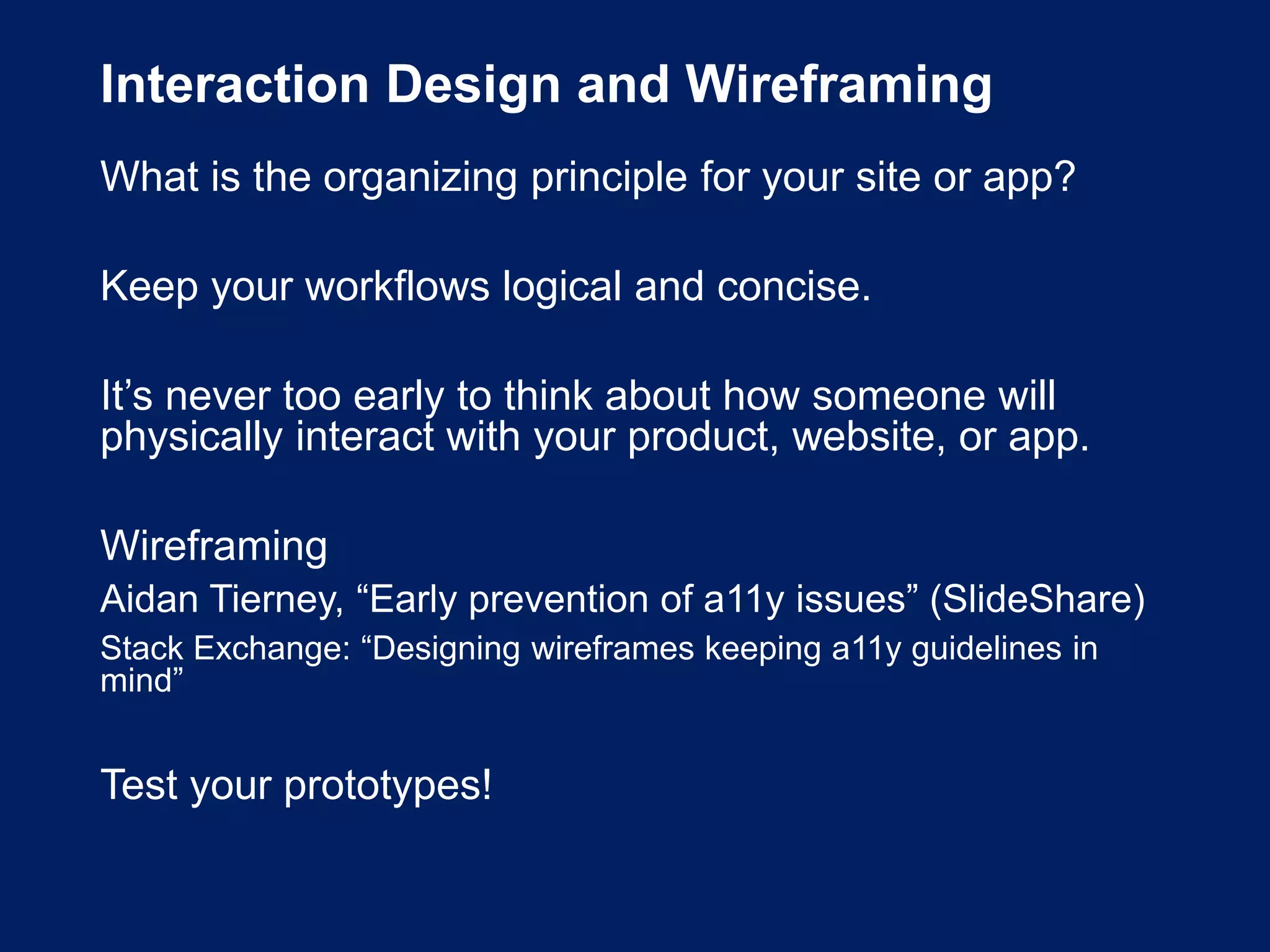 Interaction Design and Wireframing
What is the organizing principle for your site or app?
Keep your workflows logical and concise.
It’s never too early to think about how someone will
physically interact with your product, website, or app.
Wireframing
Aidan Tierney, “Early prevention of a11y issues” (SlideShare)
Stack Exchange: “Designing wireframes keeping a11y guidelines in
mind”
Test your prototypes!
 