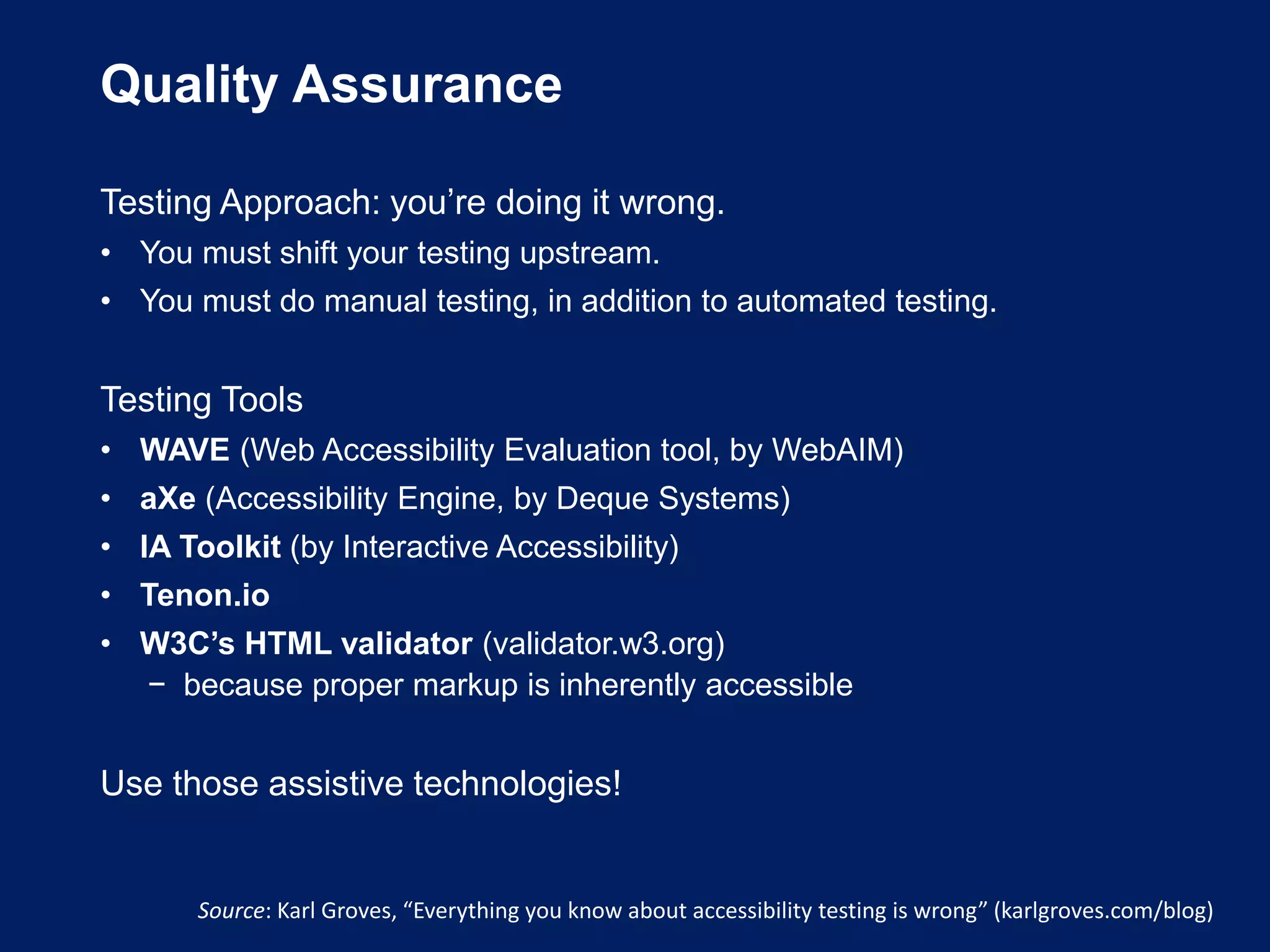 Quality Assurance
Testing Approach: you’re doing it wrong.
• You must shift your testing upstream.
• You must do manual testing, in addition to automated testing.
Testing Tools
• WAVE (Web Accessibility Evaluation tool, by WebAIM)
• aXe (Accessibility Engine, by Deque Systems)
• IA Toolkit (by Interactive Accessibility)
• Tenon.io
• W3C’s HTML validator (validator.w3.org)
− because proper markup is inherently accessible
Use those assistive technologies!
Source: Karl Groves, “Everything you know about accessibility testing is wrong” (karlgroves.com/blog)
 