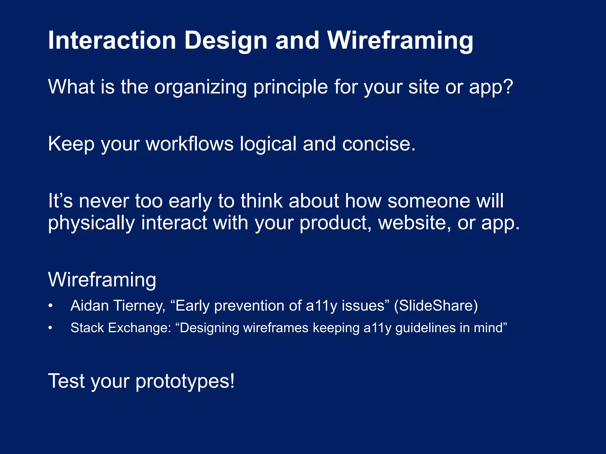 Interaction Design and Wireframing
What is the organizing principle for your site or app?
Keep your workflows logical and concise.
It’s never too early to think about how someone will
physically interact with your product, website, or app.
Wireframing
• Aidan Tierney, “Early prevention of a11y issues” (SlideShare)
• Stack Exchange: “Designing wireframes keeping a11y guidelines in mind”
Test your prototypes!
 
