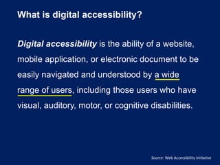 What is digital accessibility?
Digital accessibility is the ability of a website,
mobile application, or electronic document to be
easily navigated and understood by a wide
range of users, including those users who have
visual, auditory, motor, or cognitive disabilities.
Source: Web Accessibility Initiative
 