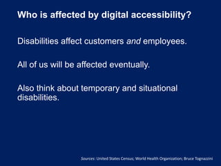 Who is affected by digital accessibility?
Disabilities affect customers and employees.
All of us will be affected eventually.
Also think about temporary and situational
disabilities.
Sources: United States Census; World Health Organization; Bruce Tognazzini
 