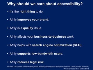 Why should we care about accessibility?
• It’s the right thing to do.
• A11y improves your brand.
• A11y is a quality issue.
• A11y affects your business-to-business work.
• A11y helps with search engine optimization (SEO).
• A11y supports low-bandwidth users.
• A11y reduces legal risk.
Sources: Karl Groves; Seyfarth Shaw; David Berman; International Telecommunications Union; Jupiter Research;
American Federation for the Blind
 