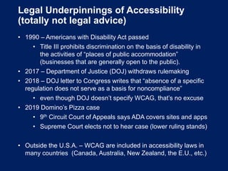 Legal Underpinnings of Accessibility
(totally not legal advice)
• 1990 – Americans with Disability Act passed
• Title III prohibits discrimination on the basis of disability in
the activities of “places of public accommodation”
(businesses that are generally open to the public).
• 2017 – Department of Justice (DOJ) withdraws rulemaking
• 2018 – DOJ letter to Congress writes that “absence of a specific
regulation does not serve as a basis for noncompliance”
• even though DOJ doesn’t specify WCAG, that’s no excuse
• 2019 Domino’s Pizza case
• 9th Circuit Court of Appeals says ADA covers sites and apps
• Supreme Court elects not to hear case (lower ruling stands)
• Outside the U.S.A. – WCAG are included in accessibility laws in
many countries (Canada, Australia, New Zealand, the E.U., etc.)
 