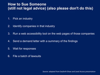 How to Sue Someone
(still not legal advice) (also please don't do this)
1. Pick an industry
2. Identify companies in that industry
3. Run a web accessibility tool on the web pages of those companies
4. Send a demand letter with a summary of the findings
5. Wait for responses
6. File a batch of lawsuits
Source: adapted from Seyfarth Shaw and Level Access presentation
 