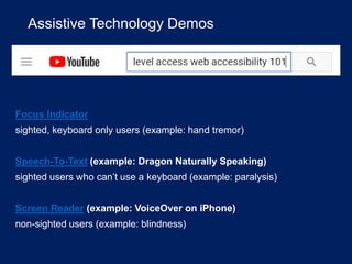 Assistive Technology Demos
Focus Indicator
sighted, keyboard only users (example: hand tremor)
Speech-To-Text (example: Dragon Naturally Speaking)
sighted users who can’t use a keyboard (example: paralysis)
Screen Reader (example: VoiceOver on iPhone)
non-sighted users (example: blindness)
 