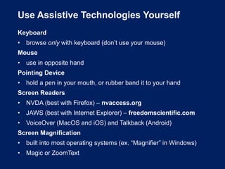 Use Assistive Technologies Yourself
Keyboard
• browse only with keyboard (don’t use your mouse)
Mouse
• use in opposite hand
Pointing Device
• hold a pen in your mouth, or rubber band it to your hand
Screen Readers
• NVDA (best with Firefox) – nvaccess.org
• JAWS (best with Internet Explorer) – freedomscientific.com
• VoiceOver (MacOS and iOS) and Talkback (Android)
Screen Magnification
• built into most operating systems (ex. “Magnifier” in Windows)
• Magic or ZoomText
 