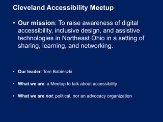 Cleveland Accessibility Meetup
• Our mission: To raise awareness of digital
accessibility, inclusive design, and assistive
technologies in Northeast Ohio in a setting of
sharing, learning, and networking.
• Our leader: Tom Babinszki
• What we are: a Meetup to talk about accessibility
• What we are not: political, nor an advocacy organization
 