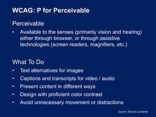 WCAG: P for Perceivable
Perceivable
• Available to the senses (primarily vision and hearing)
either through browser, or through assistive
technologies (screen readers, magnifiers, etc.)
What To Do
• Text alternatives for images
• Captions and transcripts for video / audio
• Present content in different ways
• Design with proficient color contrast
• Avoid unnecessary movement or distractions
Source: Dennis Lembrée
 