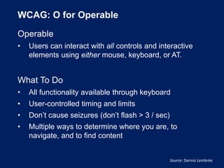 WCAG: O for Operable
Operable
• Users can interact with all controls and interactive
elements using either mouse, keyboard, or AT.
What To Do
• All functionality available through keyboard
• User-controlled timing and limits
• Don’t cause seizures (don’t flash > 3 / sec)
• Multiple ways to determine where you are, to
navigate, and to find content
Source: Dennis Lembrée
 