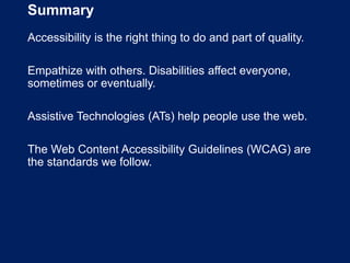 Summary
Accessibility is the right thing to do and part of quality.
Empathize with others. Disabilities affect everyone,
sometimes or eventually.
Assistive Technologies (ATs) help people use the web.
The Web Content Accessibility Guidelines (WCAG) are
the standards we follow.
 