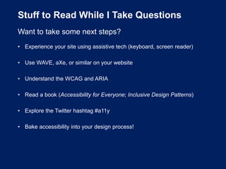 Stuff to Read While I Take Questions
Want to take some next steps?
• Experience your site using assistive tech (keyboard, screen reader)
• Use WAVE, aXe, or similar on your website
• Understand the WCAG and ARIA
• Read a book (Accessibility for Everyone; Inclusive Design Patterns)
• Explore the Twitter hashtag #a11y
• Bake accessibility into your design process!
 