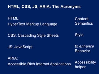HTML, CSS, JS, ARIA: The Acronyms
HTML:
HyperText Markup Language
CSS: Cascading Style Sheets
JS: JavaScript
ARIA:
Accessible Rich Internet Applications
Content,
Semantics
Style
to enhance
Behavior
Accessibility
helper
 