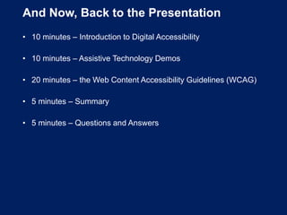 And Now, Back to the Presentation
• 10 minutes – Introduction to Digital Accessibility
• 10 minutes – Assistive Technology Demos
• 20 minutes – the Web Content Accessibility Guidelines (WCAG)
• 5 minutes – Summary
• 5 minutes – Questions and Answers
 