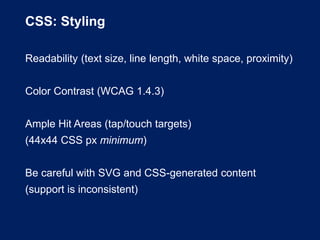CSS: Styling
Readability (text size, line length, white space, proximity)
Color Contrast (WCAG 1.4.3)
Ample Hit Areas (tap/touch targets)
(44x44 CSS px minimum)
Be careful with SVG and CSS-generated content
(support is inconsistent)
 