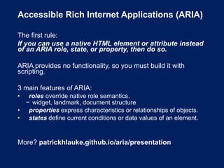 Accessible Rich Internet Applications (ARIA)
The first rule:
If you can use a native HTML element or attribute instead
of an ARIA role, state, or property, then do so.
ARIA provides no functionality, so you must build it with
scripting.
3 main features of ARIA:
• roles override native role semantics.
− widget, landmark, document structure
• properties express characteristics or relationships of objects.
• states define current conditions or data values of an element.
More? patrickhlauke.github.io/aria/presentation
 
