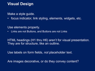 Visual Design
Make a style guide.
• focus indicator, link styling, elements, widgets, etc.
Use elements properly.
• Links are not Buttons, and Buttons are not Links
HTML headings (H1 thru H6) aren’t for visual presentation.
They are for structure, like an outline.
Use labels on form fields, not placeholder text.
Are images decorative, or do they convey content?
 