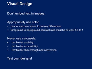 Visual Design
Don’t embed text in images.
Appropriately use color.
• cannot use color alone to convey differences
• foreground to background contrast ratio must be at least 4.5 to 1
Never use carousels.
• terrible for usability
• terrible for accessibility
• terrible for click-through and conversion
Test your designs!
 
