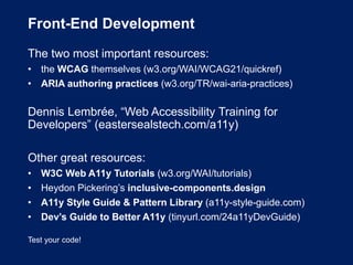 Front-End Development
The two most important resources:
• the WCAG themselves (w3.org/WAI/WCAG21/quickref)
• ARIA authoring practices (w3.org/TR/wai-aria-practices)
Dennis Lembrée, “Web Accessibility Training for
Developers” (eastersealstech.com/a11y)
Other great resources:
• W3C Web A11y Tutorials (w3.org/WAI/tutorials)
• Heydon Pickering’s inclusive-components.design
• A11y Style Guide & Pattern Library (a11y-style-guide.com)
• Dev’s Guide to Better A11y (tinyurl.com/24a11yDevGuide)
Test your code!
 