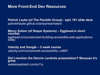 More Front-End Dev Resources
Patrick Lauke (of The Paciello Group) - epic 161 slide deck
patrickhlauke.github.io/aria/presentation
Marcy Sutton (of Deque Systems) – Egghead.io short
courses
egghead.io/courses/start-building-accessible-web-applications-
today
Udacity and Google – 2 week course
udacity.com/course/web-accessibility--ud891
Did I mention the Dennis Lembrée presentation? Because it’s
great.
eastersealstech.com/a11y
 