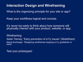 Interaction Design and Wireframing
What is the organizing principle for your site or app?
Keep your workflows logical and concise.
It’s never too early to think about how someone will
physically interact with your product, website, or app.
Wireframing
Aidan Tierney, “Early prevention of a11y issues” (SlideShare)
Stack Exchange: “Designing wireframes keeping a11y guidelines in
mind”
Test your prototypes!
 