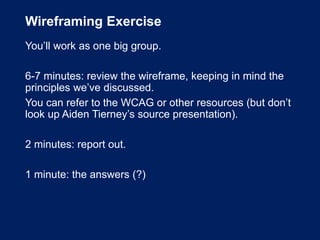 Wireframing Exercise
You’ll work as one big group.
6-7 minutes: review the wireframe, keeping in mind the
principles we’ve discussed.
You can refer to the WCAG or other resources (but don’t
look up Aiden Tierney’s source presentation).
2 minutes: report out.
1 minute: the answers (?)
 
