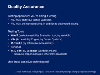 Quality Assurance
Testing Approach: you’re doing it wrong.
• You must shift your testing upstream.
• You must do manual testing, in addition to automated testing.
Testing Tools
• WAVE (Web Accessibility Evaluation tool, by WebAIM)
• aXe (Accessibility Engine, by Deque Systems)
• IA Toolkit (by Interactive Accessibility)
• Tenon.io
• W3C’s HTML validator (validator.w3.org)
− because proper markup is inherently accessible
Use those assistive technologies!
Source: Karl Groves, “Everything you know about accessibility testing is wrong” (karlgroves.com/blog)
 